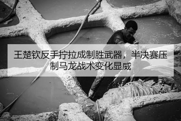 王楚钦反手拧拉成制胜武器，半决赛压制马龙战术变化显威